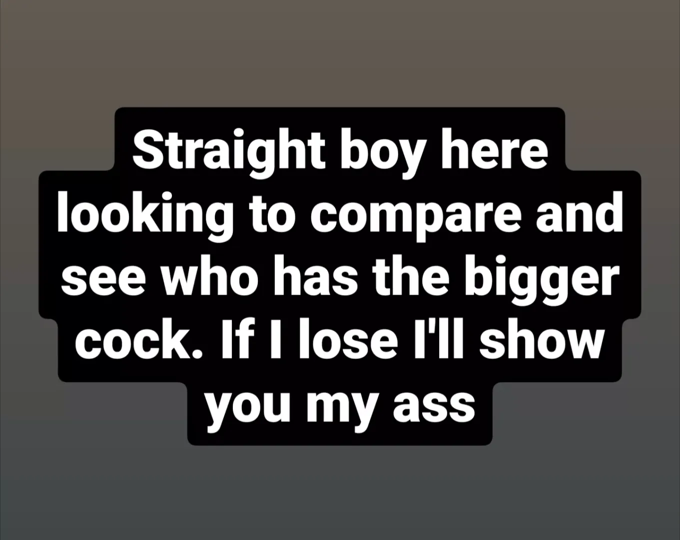 Straight boy here looking to compare and see who has the bigger cock. If I lose I'll show you my ass